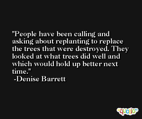 People have been calling and asking about replanting to replace the trees that were destroyed. They looked at what trees did well and which would hold up better next time. -Denise Barrett