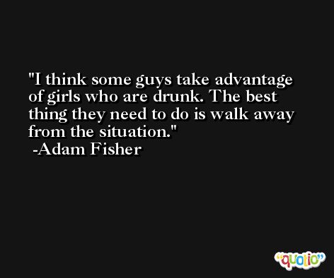 I think some guys take advantage of girls who are drunk. The best thing they need to do is walk away from the situation. -Adam Fisher
