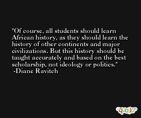 Of course, all students should learn African history, as they should learn the history of other continents and major civilizations. But this history should be taught accurately and based on the best scholarship, not ideology or politics. -Diane Ravitch
