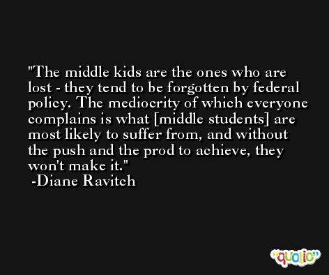 The middle kids are the ones who are lost - they tend to be forgotten by federal policy. The mediocrity of which everyone complains is what [middle students] are most likely to suffer from, and without the push and the prod to achieve, they won't make it. -Diane Ravitch