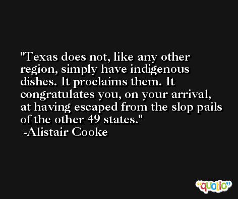 Texas does not, like any other region, simply have indigenous dishes. It proclaims them. It congratulates you, on your arrival, at having escaped from the slop pails of the other 49 states. -Alistair Cooke