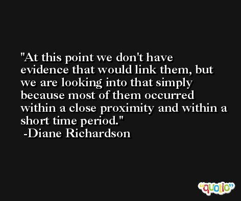 At this point we don't have evidence that would link them, but we are looking into that simply because most of them occurred within a close proximity and within a short time period. -Diane Richardson