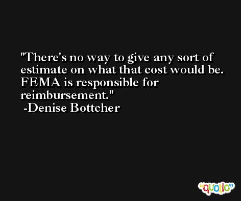 There's no way to give any sort of estimate on what that cost would be. FEMA is responsible for reimbursement. -Denise Bottcher