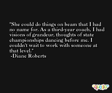 She could do things on beam that I had no name for. As a third-year coach, I had visions of grandeur, thoughts of state championships dancing before me. I couldn't wait to work with someone at that level. -Diane Roberts