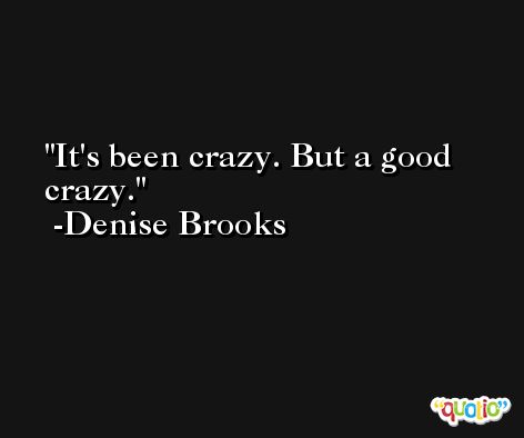 It's been crazy. But a good crazy. -Denise Brooks