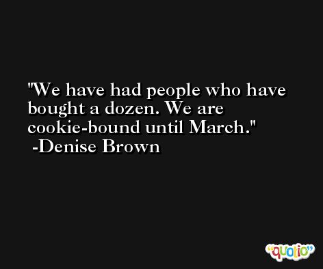 We have had people who have bought a dozen. We are cookie-bound until March. -Denise Brown