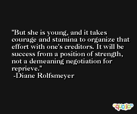 But she is young, and it takes courage and stamina to organize that effort with one's creditors. It will be success from a position of strength, not a demeaning negotiation for reprieve. -Diane Rolfsmeyer
