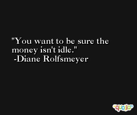 You want to be sure the money isn't idle. -Diane Rolfsmeyer