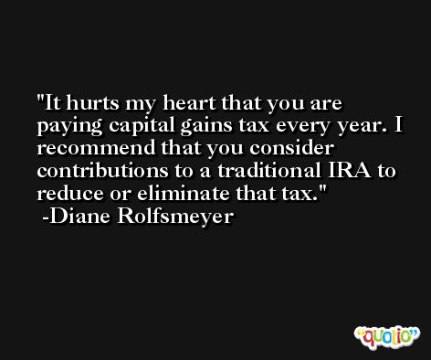 It hurts my heart that you are paying capital gains tax every year. I recommend that you consider contributions to a traditional IRA to reduce or eliminate that tax. -Diane Rolfsmeyer