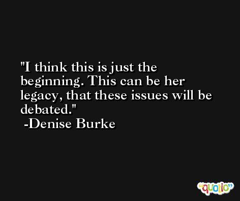 I think this is just the beginning. This can be her legacy, that these issues will be debated. -Denise Burke