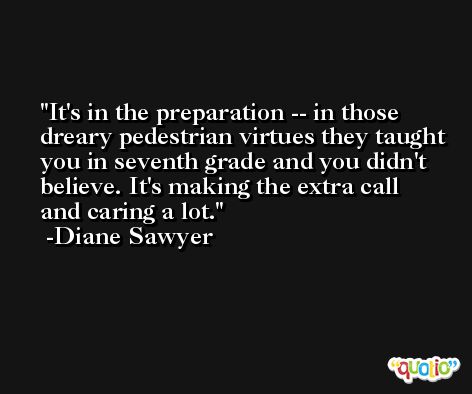 It's in the preparation -- in those dreary pedestrian virtues they taught you in seventh grade and you didn't believe. It's making the extra call and caring a lot. -Diane Sawyer