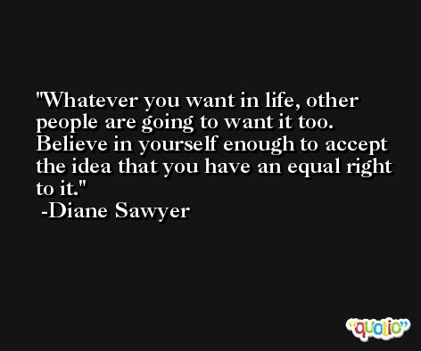 Whatever you want in life, other people are going to want it too.  Believe in yourself enough to accept the idea that you have an equal right to it. -Diane Sawyer