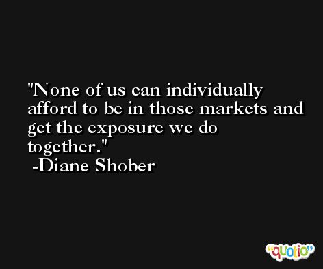 None of us can individually afford to be in those markets and get the exposure we do together. -Diane Shober