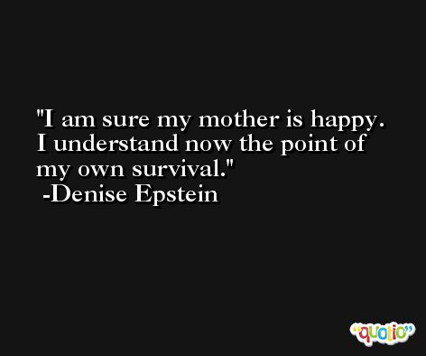 I am sure my mother is happy. I understand now the point of my own survival. -Denise Epstein