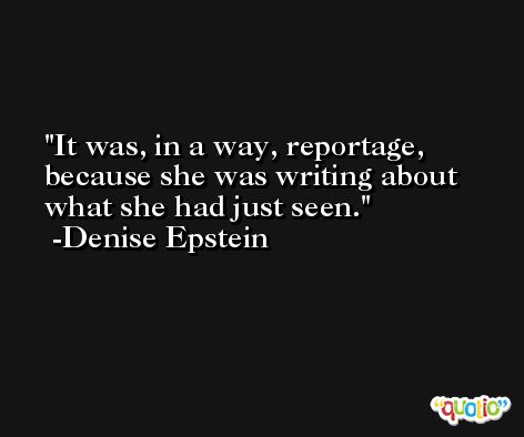 It was, in a way, reportage, because she was writing about what she had just seen. -Denise Epstein
