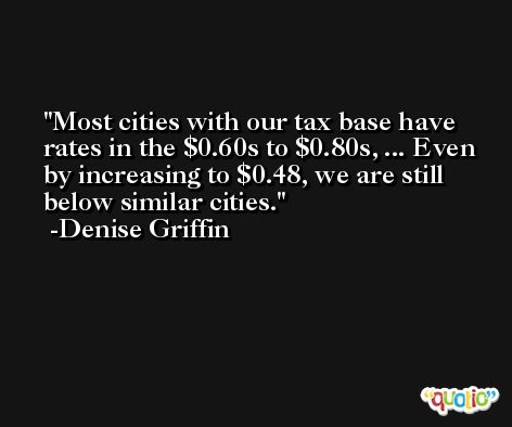 Most cities with our tax base have rates in the $0.60s to $0.80s, ... Even by increasing to $0.48, we are still below similar cities. -Denise Griffin