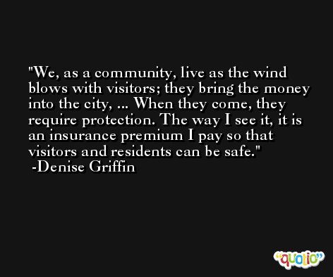 We, as a community, live as the wind blows with visitors; they bring the money into the city, ... When they come, they require protection. The way I see it, it is an insurance premium I pay so that visitors and residents can be safe. -Denise Griffin