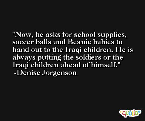 Now, he asks for school supplies, soccer balls and Beanie babies to hand out to the Iraqi children. He is always putting the soldiers or the Iraqi children ahead of himself. -Denise Jorgenson