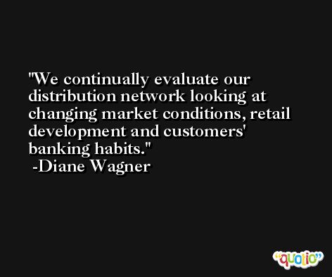 We continually evaluate our distribution network looking at changing market conditions, retail development and customers' banking habits. -Diane Wagner
