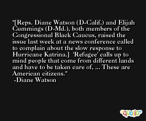 [Reps. Diane Watson (D-Calif.) and Elijah Cummings (D-Md.), both members of the Congressional Black Caucus, raised the issue last week at a news conference called to complain about the slow response to Hurricane Katrina.]  'Refugee' calls up to mind people that come from different lands and have to be taken care of, ... These are American citizens. -Diane Watson