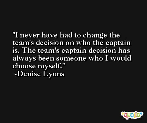 I never have had to change the team's decision on who the captain is. The team's captain decision has always been someone who I would choose myself. -Denise Lyons
