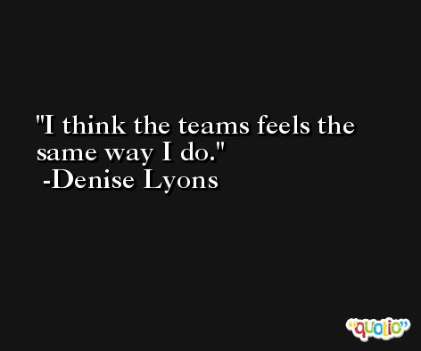 I think the teams feels the same way I do. -Denise Lyons