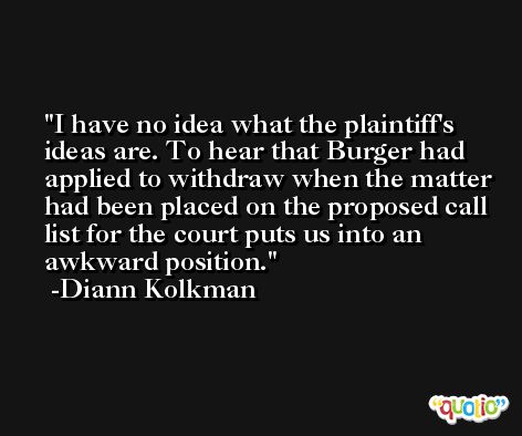 I have no idea what the plaintiff's ideas are. To hear that Burger had applied to withdraw when the matter had been placed on the proposed call list for the court puts us into an awkward position. -Diann Kolkman