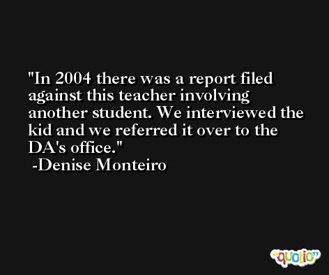 In 2004 there was a report filed against this teacher involving another student. We interviewed the kid and we referred it over to the DA's office. -Denise Monteiro