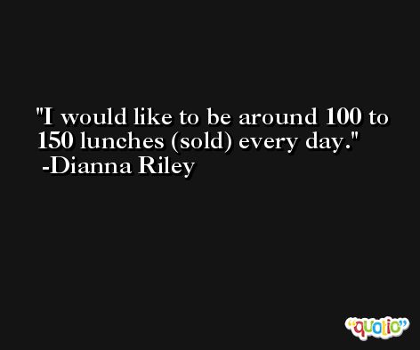 I would like to be around 100 to 150 lunches (sold) every day. -Dianna Riley