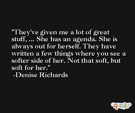 They've given me a lot of great stuff, ... She has an agenda. She is always out for herself. They have written a few things where you see a softer side of her. Not that soft, but soft for her. -Denise Richards