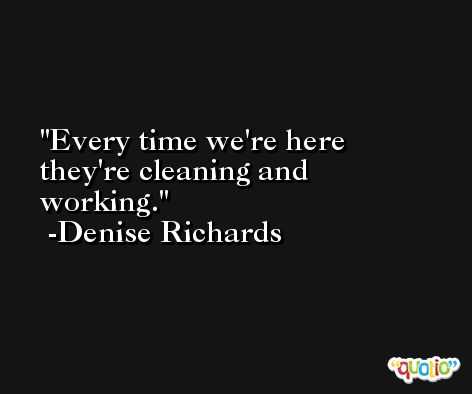 Every time we're here they're cleaning and working. -Denise Richards