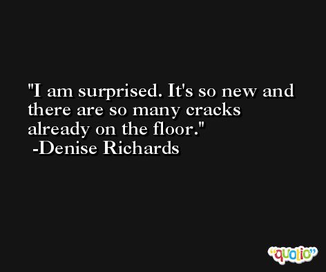 I am surprised. It's so new and there are so many cracks already on the floor. -Denise Richards