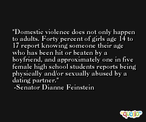 Domestic violence does not only happen to adults. Forty percent of girls age 14 to 17 report knowing someone their age who has been hit or beaten by a boyfriend, and approximately one in five female high school students reports being physically and/or sexually abused by a dating partner. -Senator Dianne Feinstein