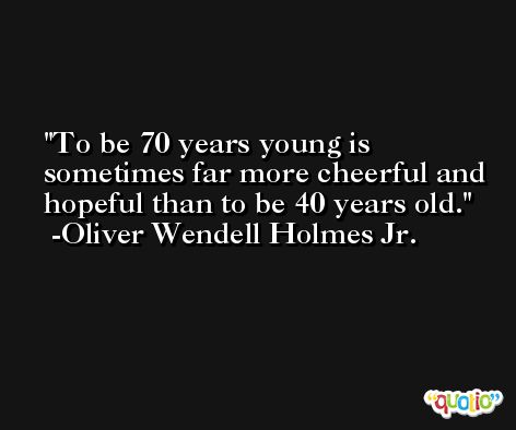 To be 70 years young is sometimes far more cheerful and hopeful than to be 40 years old. -Oliver Wendell Holmes Jr.