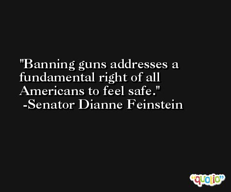Banning guns addresses a fundamental right of all Americans to feel safe. -Senator Dianne Feinstein