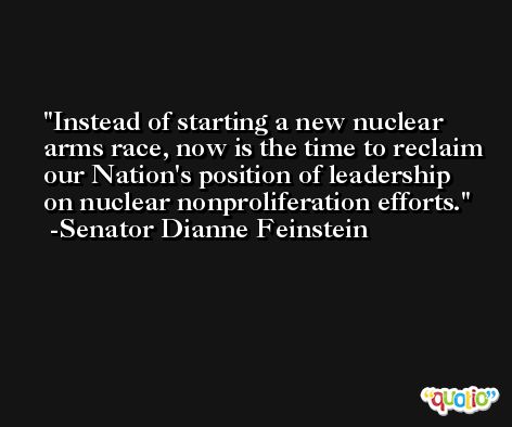 Instead of starting a new nuclear arms race, now is the time to reclaim our Nation's position of leadership on nuclear nonproliferation efforts. -Senator Dianne Feinstein