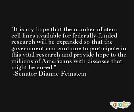 It is my hope that the number of stem cell lines available for federally-funded research will be expanded so that the government can continue to participate in this vital research and provide hope to the millions of Americans with diseases that might be cured. -Senator Dianne Feinstein