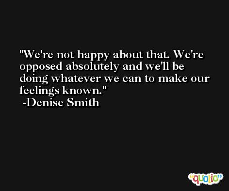 We're not happy about that. We're opposed absolutely and we'll be doing whatever we can to make our feelings known. -Denise Smith