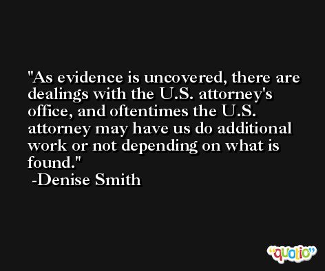 As evidence is uncovered, there are dealings with the U.S. attorney's office, and oftentimes the U.S. attorney may have us do additional work or not depending on what is found. -Denise Smith