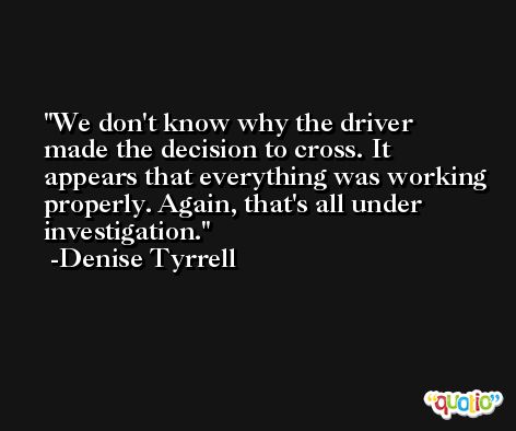 We don't know why the driver made the decision to cross. It appears that everything was working properly. Again, that's all under investigation. -Denise Tyrrell