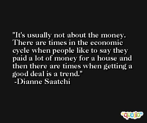 It's usually not about the money. There are times in the economic cycle when people like to say they paid a lot of money for a house and then there are times when getting a good deal is a trend. -Dianne Saatchi