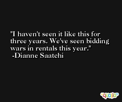 I haven't seen it like this for three years. We've seen bidding wars in rentals this year. -Dianne Saatchi