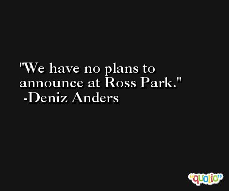 We have no plans to announce at Ross Park. -Deniz Anders