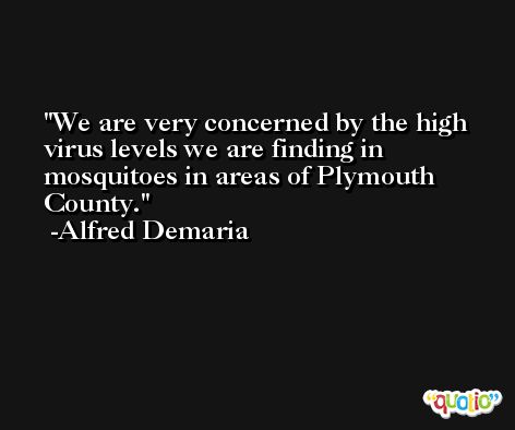 We are very concerned by the high virus levels we are finding in mosquitoes in areas of Plymouth County. -Alfred Demaria