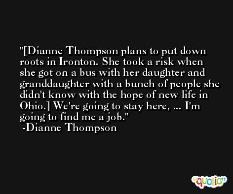 [Dianne Thompson plans to put down roots in Ironton. She took a risk when she got on a bus with her daughter and granddaughter with a bunch of people she didn't know with the hope of new life in Ohio.] We're going to stay here, ... I'm going to find me a job. -Dianne Thompson
