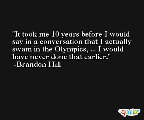 It took me 10 years before I would say in a conversation that I actually swam in the Olympics, ... I would have never done that earlier. -Brandon Hill