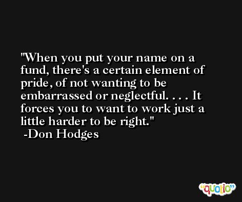 When you put your name on a fund, there's a certain element of pride, of not wanting to be embarrassed or neglectful. . . . It forces you to want to work just a little harder to be right. -Don Hodges