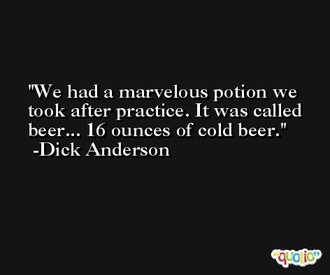 We had a marvelous potion we took after practice. It was called beer... 16 ounces of cold beer. -Dick Anderson