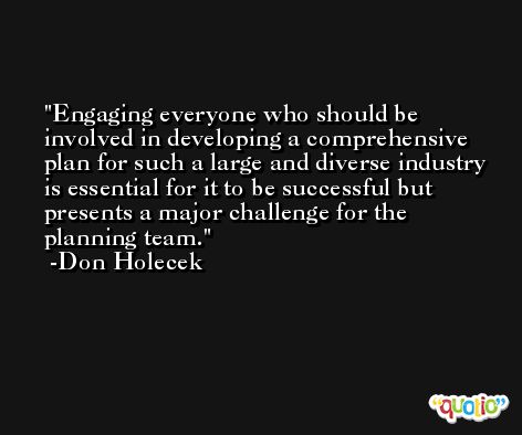 Engaging everyone who should be involved in developing a comprehensive plan for such a large and diverse industry is essential for it to be successful but presents a major challenge for the planning team. -Don Holecek