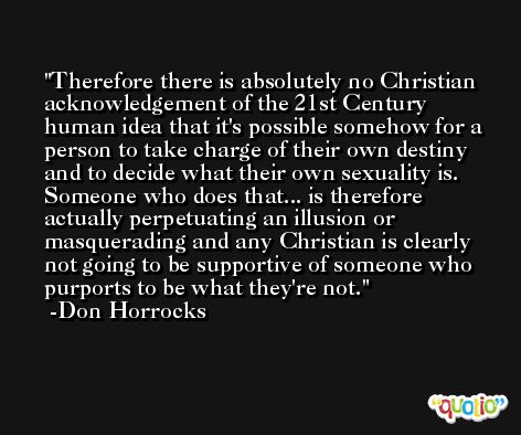 Therefore there is absolutely no Christian acknowledgement of the 21st Century human idea that it's possible somehow for a person to take charge of their own destiny and to decide what their own sexuality is. Someone who does that... is therefore actually perpetuating an illusion or masquerading and any Christian is clearly not going to be supportive of someone who purports to be what they're not. -Don Horrocks